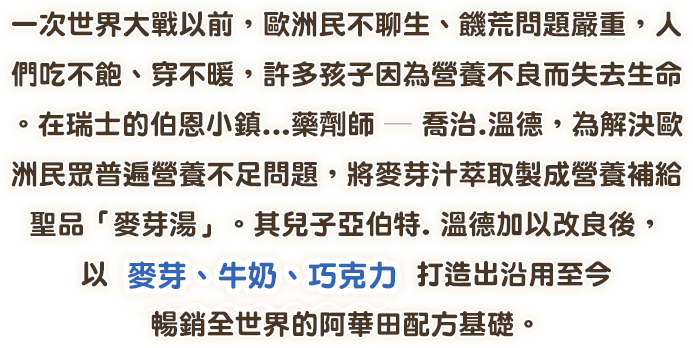 一次世界大戰以前。歐洲民不聊生、饑荒問題嚴重，人們吃不飽、穿不暖，許多孩子因為營養不良而失去生命。在瑞士的伯恩小鎮…藥劑師一喬治.溫德，為解決歐洲民眾普遍營養不足問題，將麥芽汁萃取製成營養補給聖品「麥芽湯」。其兒子亞伯特，溫德加以改良後，以麥芽、牛奶、巧克力 打造出沿用至今暢銷全世界的阿華田配方基礎。