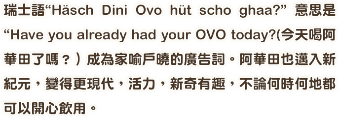 瑞士語“Hasch Dini Ovo hut scho ghaa？”意思是 “Have you already had your OVO today？（今天喝阿華田了嗎？）成為家喻戶曉的廣告詞。阿華田也邁入新紀元，變得更現代，活力，新奇有趣，不論何時何地都可以開心飲用。